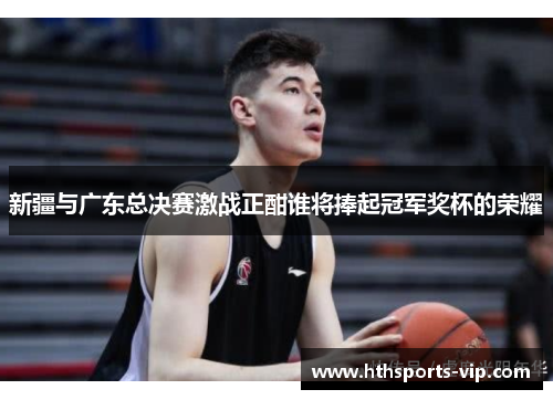 新疆与广东总决赛激战正酣谁将捧起冠军奖杯的荣耀